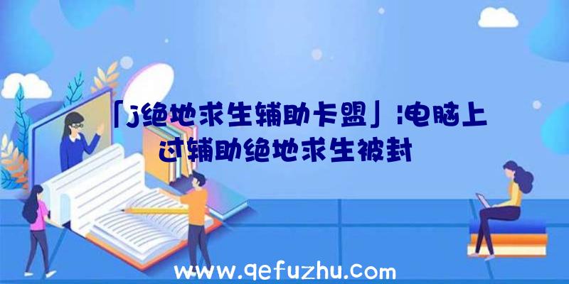 「j绝地求生辅助卡盟」|电脑上过辅助绝地求生被封